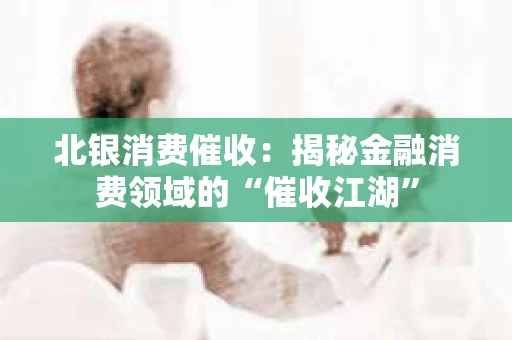 北银消费催收：揭秘金融消费领域的“催收江湖”