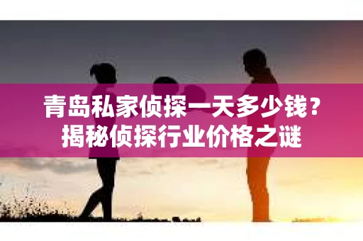 青岛私家侦探一天多少钱？揭秘侦探行业价格之谜