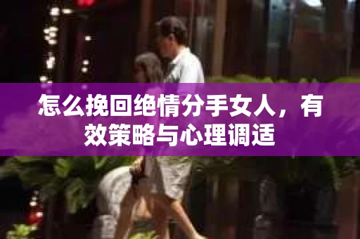 怎么挽回绝情分手女人,有效策略与心理调适 怎么挽回绝情分手女人,有效策略与心理调适