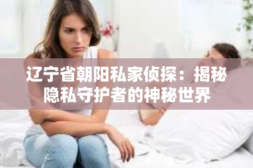 辽宁省朝阳私家侦探：揭秘隐私守护者的神秘世界