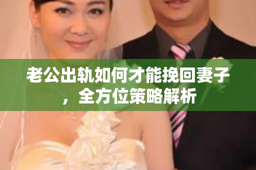 老公出轨如何才能挽回妻子，全方位策略解析